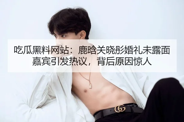 吃瓜黑料网站：鹿晗关晓彤婚礼未露面嘉宾引发热议，背后原因惊人